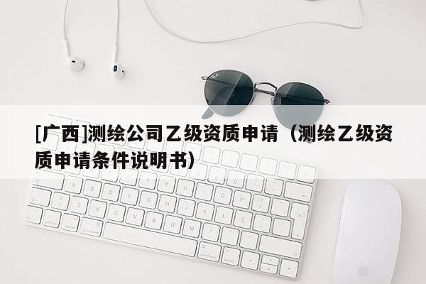 [廣西]測繪公司乙級資質申請（測繪乙級資質申請條件說明書）