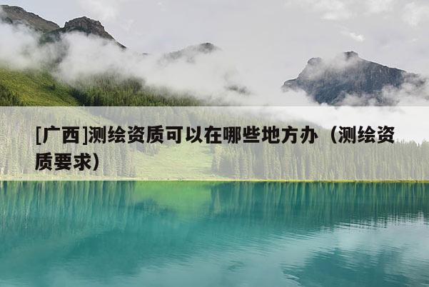 [廣西]測繪資質可以在哪些地方辦（測繪資質要求）