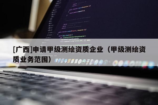 [廣西]申請(qǐng)甲級(jí)測(cè)繪資質(zhì)企業(yè)（甲級(jí)測(cè)繪資質(zhì)業(yè)務(wù)范圍）