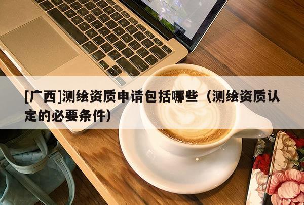 [廣西]測繪資質申請包括哪些（測繪資質認定的必要條件）