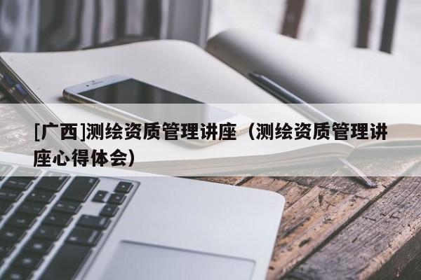 [廣西]測(cè)繪資質(zhì)管理講座（測(cè)繪資質(zhì)管理講座心得體會(huì)）