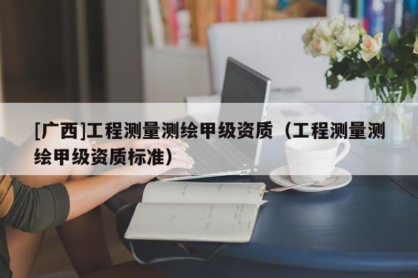 [廣西]工程測(cè)量測(cè)繪甲級(jí)資質(zhì)（工程測(cè)量測(cè)繪甲級(jí)資質(zhì)標(biāo)準(zhǔn)）