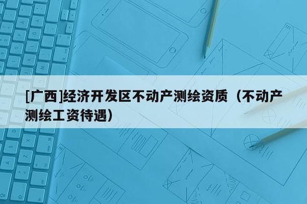 [廣西]經(jīng)濟(jì)開(kāi)發(fā)區(qū)不動(dòng)產(chǎn)測(cè)繪資質(zhì)（不動(dòng)產(chǎn)測(cè)繪工資待遇）