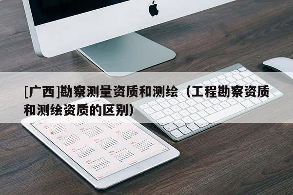 [廣西]勘察測量資質和測繪（工程勘察資質和測繪資質的區別）