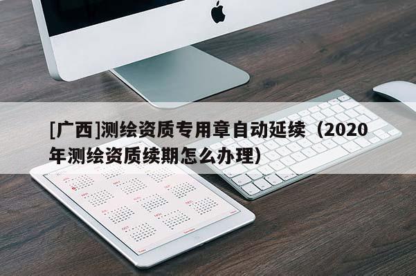 [廣西]測(cè)繪資質(zhì)專(zhuān)用章自動(dòng)延續(xù)（2020年測(cè)繪資質(zhì)續(xù)期怎么辦理）