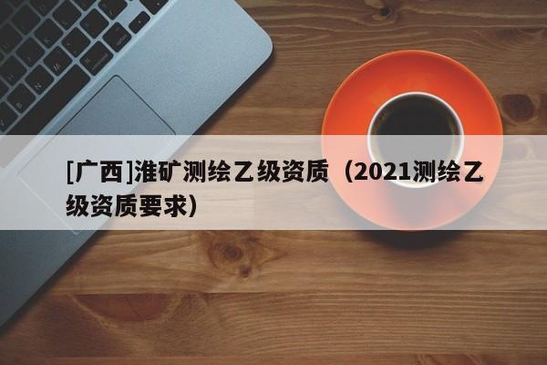 [廣西]淮礦測(cè)繪乙級(jí)資質(zhì)（2021測(cè)繪乙級(jí)資質(zhì)要求）
