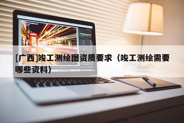 [廣西]竣工測繪圖資質要求（竣工測繪需要哪些資料）