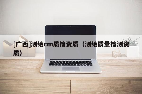[廣西]測(cè)繪cm質(zhì)檢資質(zhì)（測(cè)繪質(zhì)量檢測(cè)資質(zhì)）