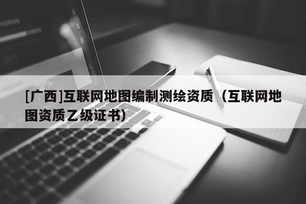 [廣西]互聯網地圖編制測繪資質（互聯網地圖資質乙級證書）
