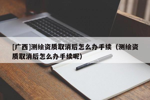 [廣西]測(cè)繪資質(zhì)取消后怎么辦手續(xù)（測(cè)繪資質(zhì)取消后怎么辦手續(xù)呢）