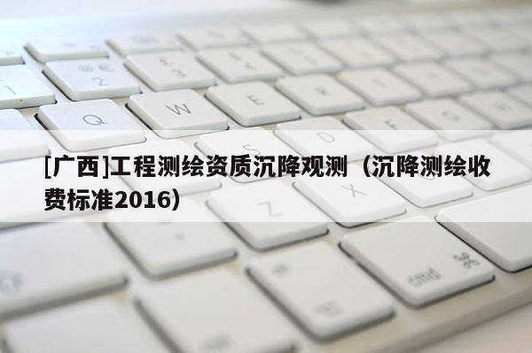 [廣西]工程測(cè)繪資質(zhì)沉降觀測(cè)（沉降測(cè)繪收費(fèi)標(biāo)準(zhǔn)2016）