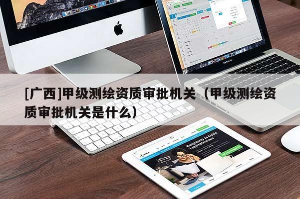 [廣西]甲級測繪資質審批機關（甲級測繪資質審批機關是什么）