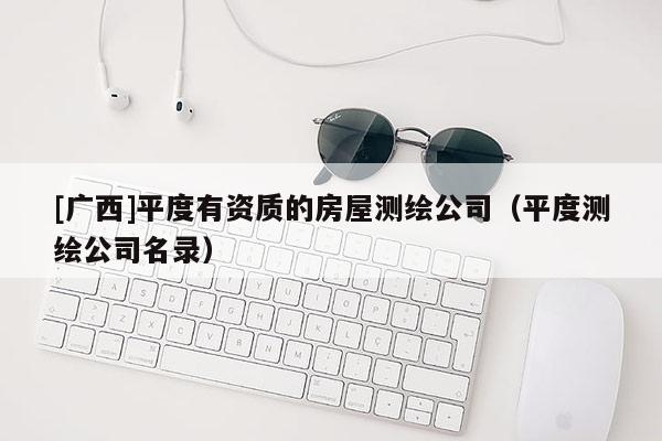 [廣西]平度有資質的房屋測繪公司（平度測繪公司名錄）