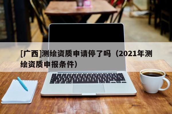 [廣西]測繪資質申請停了嗎（2021年測繪資質申報條件）