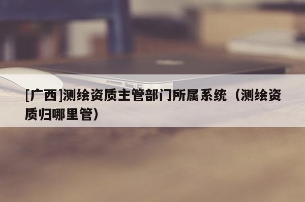 [廣西]測繪資質主管部門所屬系統（測繪資質歸哪里管）