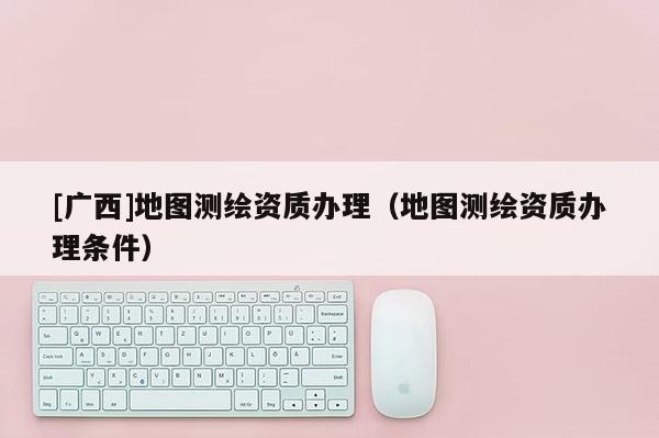 [廣西]地圖測(cè)繪資質(zhì)辦理（地圖測(cè)繪資質(zhì)辦理?xiàng)l件）