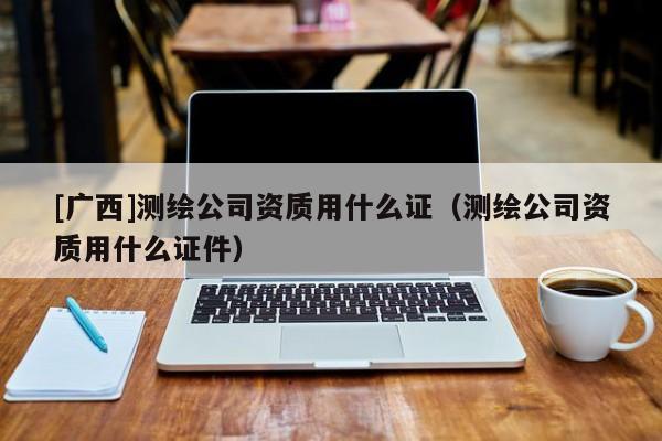 [廣西]測繪公司資質用什么證（測繪公司資質用什么證件）