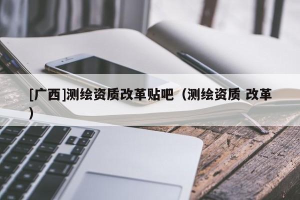 [廣西]測繪資質改革貼吧（測繪資質 改革）