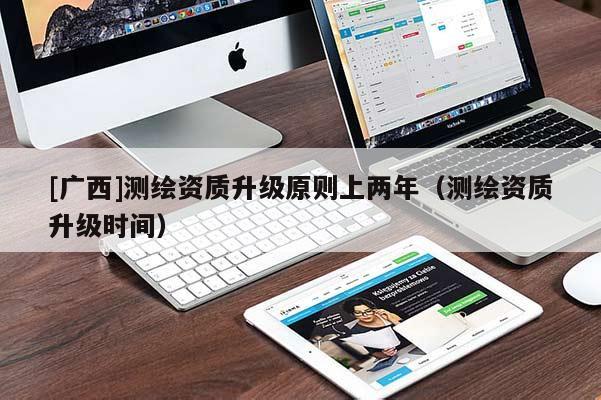 [廣西]測繪資質升級原則上兩年（測繪資質升級時間）