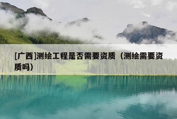 [廣西]測繪工程是否需要資質（測繪需要資質嗎）
