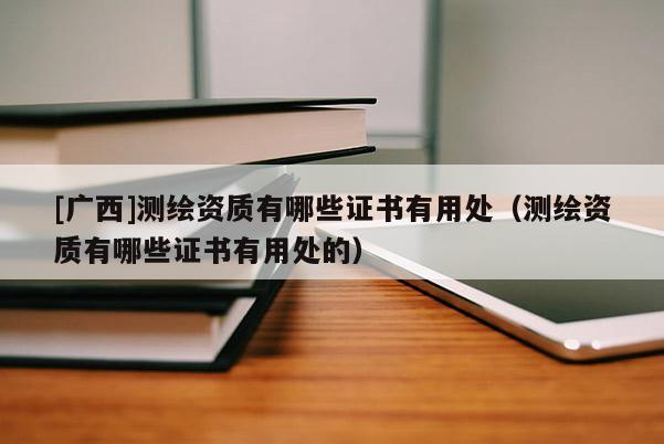 [廣西]測(cè)繪資質(zhì)有哪些證書(shū)有用處（測(cè)繪資質(zhì)有哪些證書(shū)有用處的）