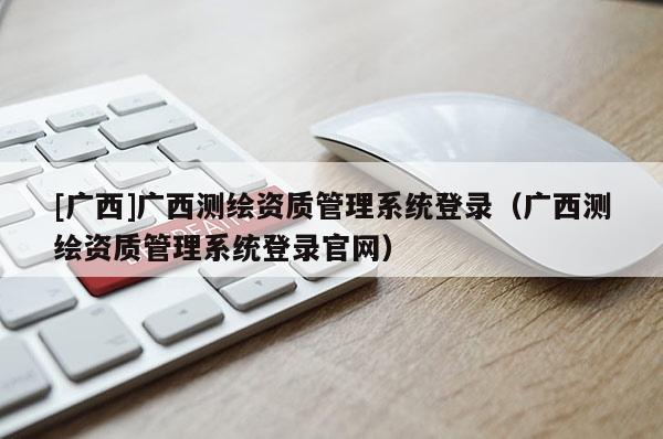 [廣西]廣西測繪資質管理系統登錄（廣西測繪資質管理系統登錄官網）