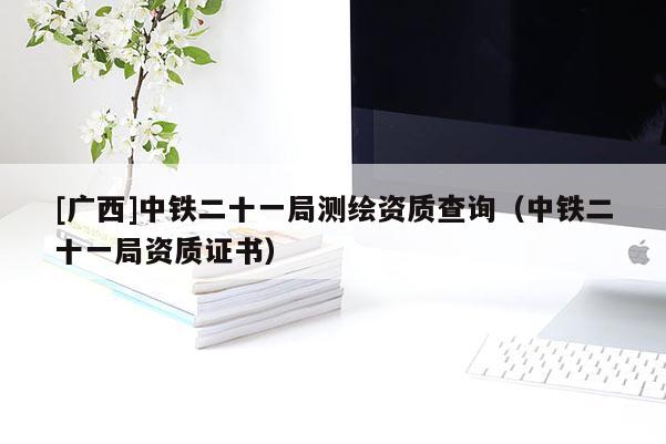 [廣西]中鐵二十一局測繪資質查詢（中鐵二十一局資質證書）