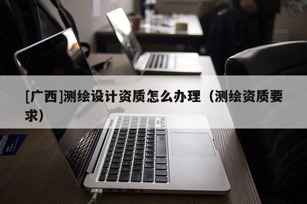 [廣西]測(cè)繪設(shè)計(jì)資質(zhì)怎么辦理（測(cè)繪資質(zhì)要求）