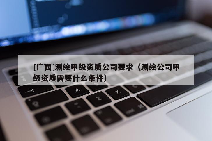 [廣西]測(cè)繪甲級(jí)資質(zhì)公司要求（測(cè)繪公司甲級(jí)資質(zhì)需要什么條件）