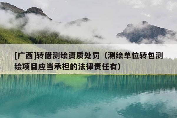 [廣西]轉(zhuǎn)借測(cè)繪資質(zhì)處罰（測(cè)繪單位轉(zhuǎn)包測(cè)繪項(xiàng)目應(yīng)當(dāng)承擔(dān)的法律責(zé)任有）