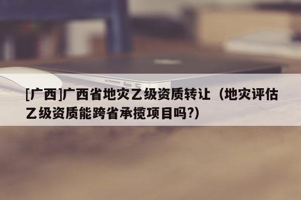 [廣西]廣西省地災乙級資質轉讓（地災評估乙級資質能跨省承攬項目嗎?）