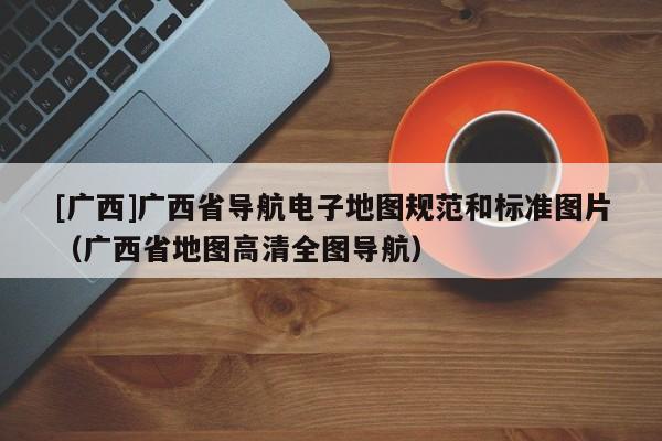 [廣西]廣西省導航電子地圖規范和標準圖片（廣西省地圖高清全圖導航）