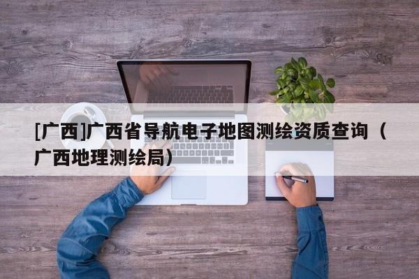 [廣西]廣西省導航電子地圖測繪資質查詢（廣西地理測繪局）