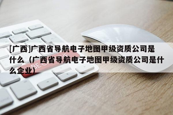[廣西]廣西省導航電子地圖甲級資質公司是什么（廣西省導航電子地圖甲級資質公司是什么企業）