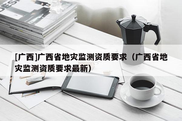 [廣西]廣西省地災監測資質要求（廣西省地災監測資質要求最新）