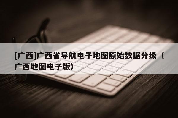 [廣西]廣西省導航電子地圖原始數據分級（廣西地圖電子版）