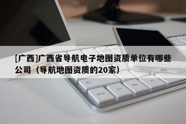 [廣西]廣西省導航電子地圖資質單位有哪些公司（導航地圖資質的20家）