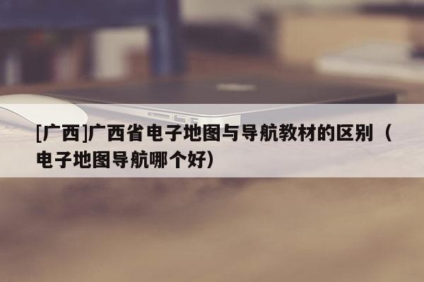 [廣西]廣西省電子地圖與導航教材的區別（電子地圖導航哪個好）