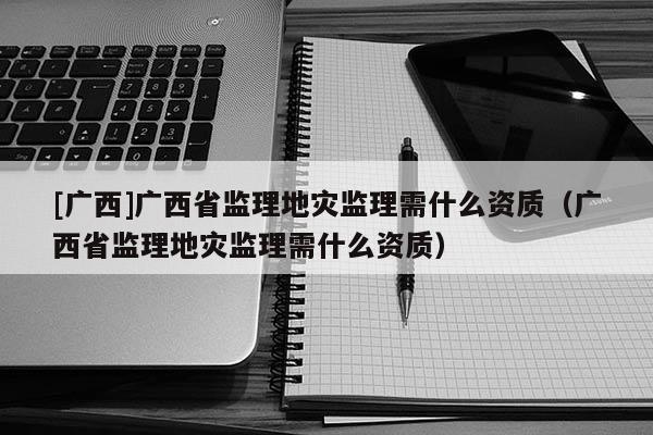 [廣西]廣西省監理地災監理需什么資質（廣西省監理地災監理需什么資質）