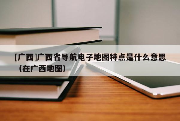 [廣西]廣西省導(dǎo)航電子地圖特點(diǎn)是什么意思（在廣西地圖）