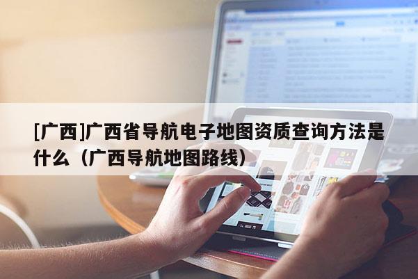 [廣西]廣西省導(dǎo)航電子地圖資質(zhì)查詢方法是什么（廣西導(dǎo)航地圖路線）