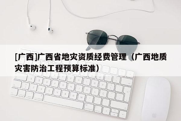 [廣西]廣西省地災資質經費管理（廣西地質災害防治工程預算標準）