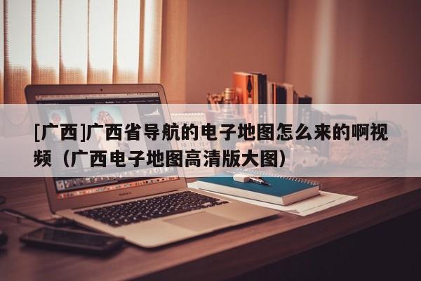 [廣西]廣西省導(dǎo)航的電子地圖怎么來的啊視頻（廣西電子地圖高清版大圖）