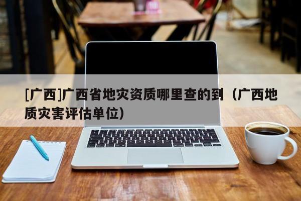 [廣西]廣西省地災資質哪里查的到（廣西地質災害評估單位）