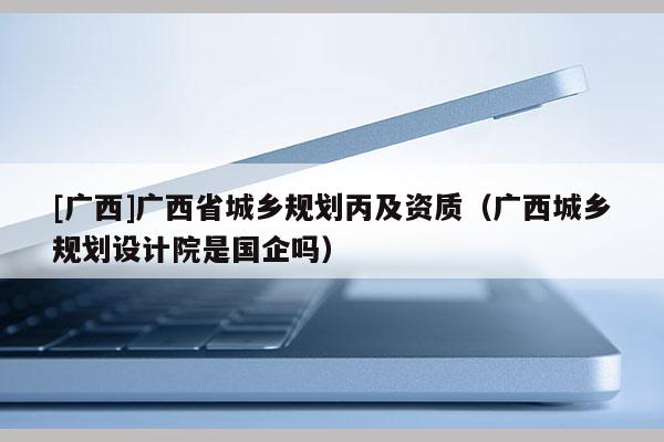 [廣西]廣西省城鄉規劃丙及資質（廣西城鄉規劃設計院是國企嗎）