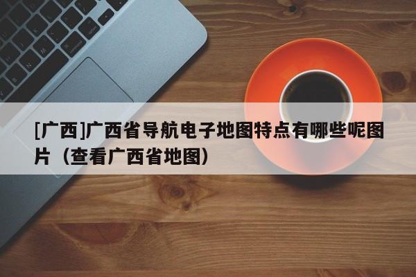 [廣西]廣西省導航電子地圖特點有哪些呢圖片（查看廣西省地圖）