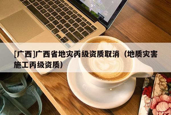 [廣西]廣西省地災丙級資質取消（地質災害施工丙級資質）