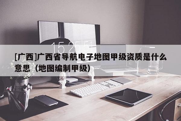 [廣西]廣西省導航電子地圖甲級資質是什么意思（地圖編制甲級）