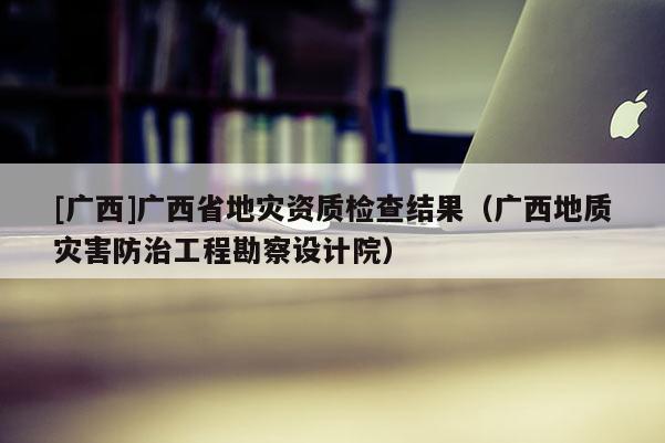 [廣西]廣西省地災資質檢查結果（廣西地質災害防治工程勘察設計院）
