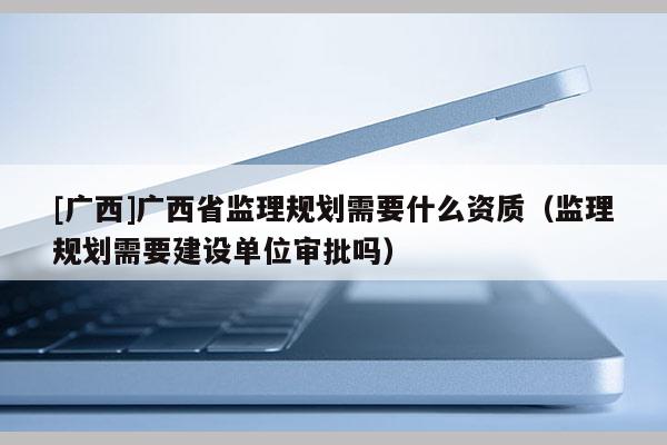 [廣西]廣西省監理規劃需要什么資質（監理規劃需要建設單位審批嗎）